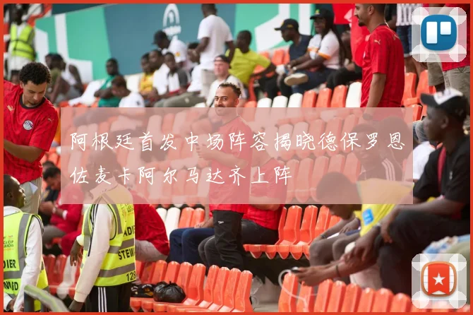 阿根廷首发中场阵容揭晓德保罗恩佐麦卡阿尔马达齐上阵