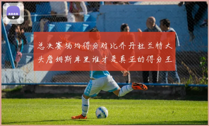 总决赛场均得分对比乔丹杜兰特大头詹姆斯库里谁才是真正的得分王