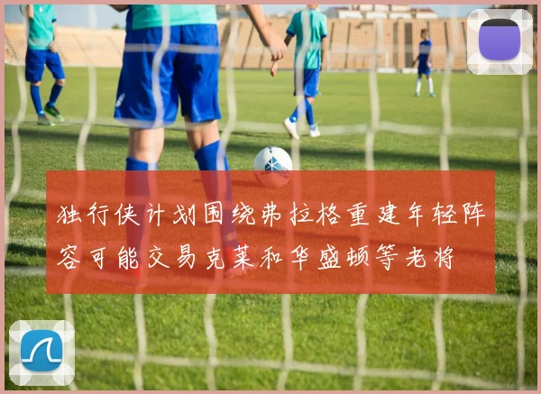 独行侠计划围绕弗拉格重建年轻阵容可能交易克莱和华盛顿等老将