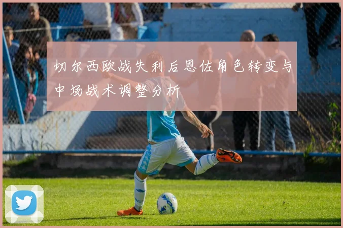 切尔西欧战失利后恩佐角色转变与中场战术调整分析