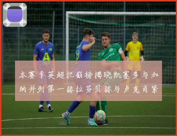 本赛季英超拦截榜揭晓凯塞多与加纳并列第一赫拉芬贝赫与卢克肖紧随其后