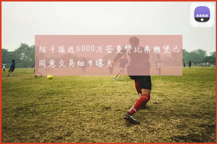 纽卡接近6000万签曼赞比弗赖堡已同意交易细节曝光