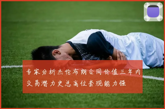 专家分析杰伦布朗合同价值三年内交易潜力史总高位套现能力强