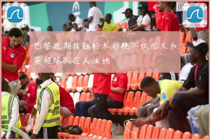 巴黎近期接触铃木彩艳不仅尤文和英超球队在关注她