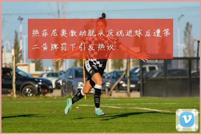 热菲尼奥激动脱衣庆祝进球后遭第二黄牌罚下引发热议