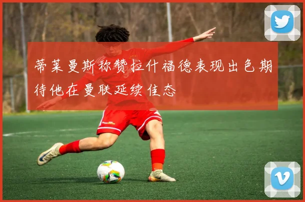蒂莱曼斯称赞拉什福德表现出色期待他在曼联延续佳态