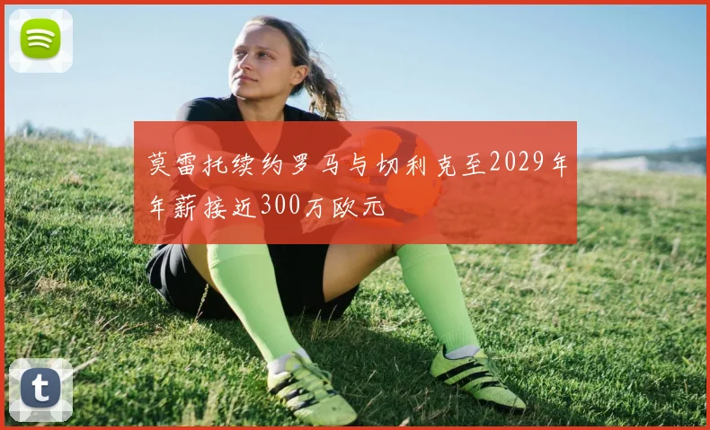 莫雷托续约罗马与切利克至2029年年薪接近300万欧元