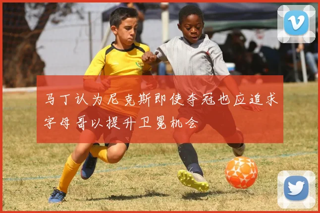 马丁认为尼克斯即使夺冠也应追求字母哥以提升卫冕机会