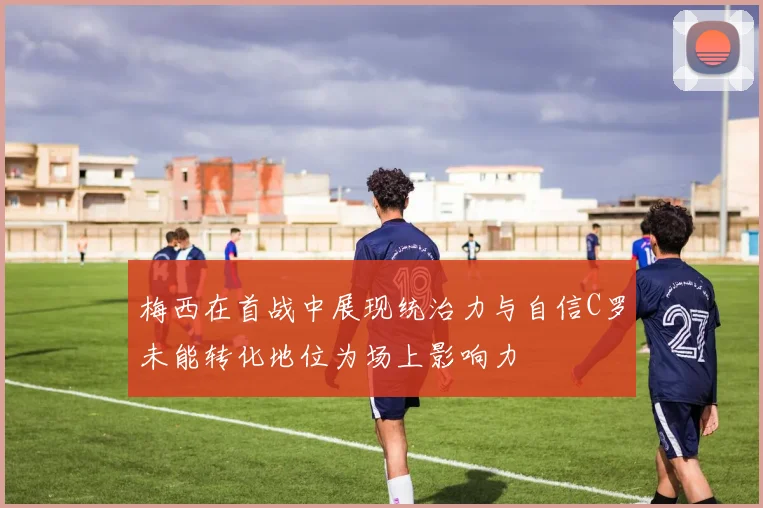 梅西在首战中展现统治力与自信C罗未能转化地位为场上影响力