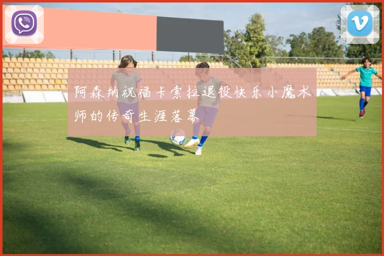 阿森纳祝福卡索拉退役快乐小魔术师的传奇生涯落幕