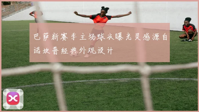 巴萨新赛季主场球衣曝光灵感源自诺坎普经典外观设计