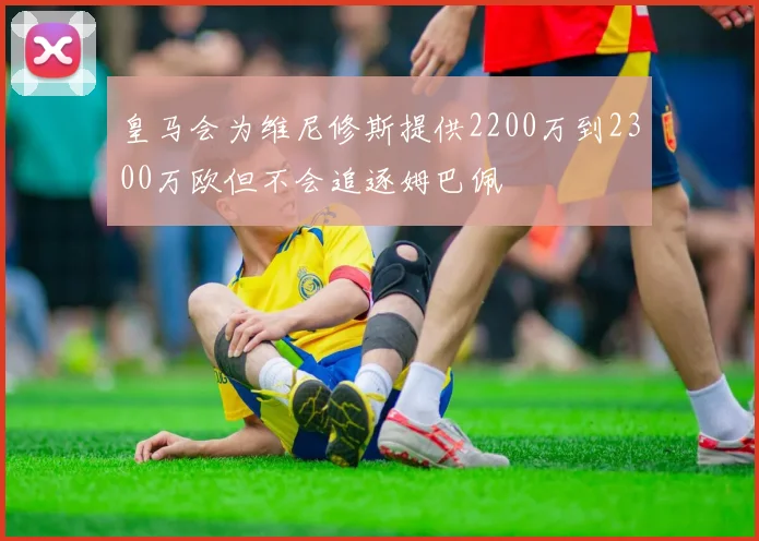 皇马会为维尼修斯提供2200万到2300万欧但不会追逐姆巴佩