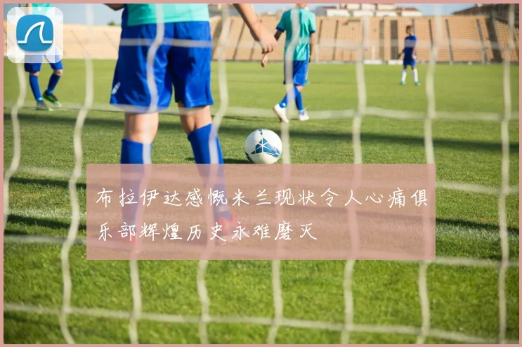 布拉伊达感慨米兰现状令人心痛俱乐部辉煌历史永难磨灭