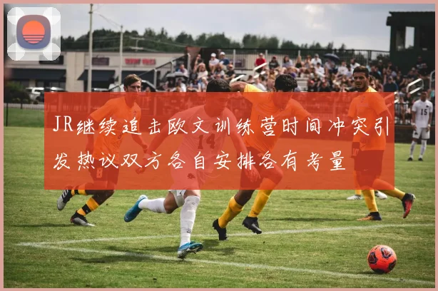 JR继续追击欧文训练营时间冲突引发热议双方各自安排各有考量