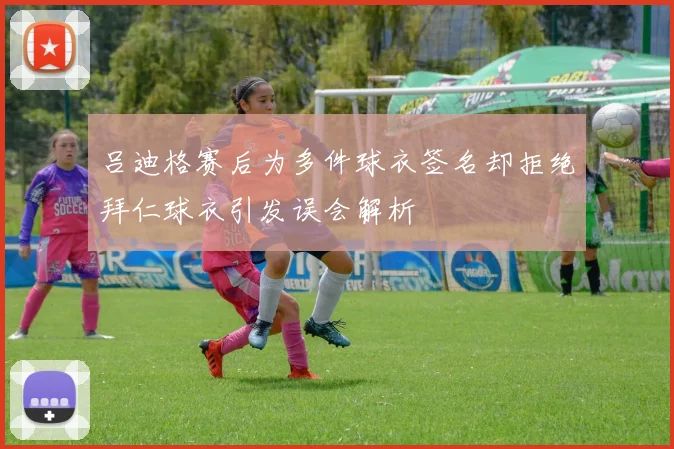 吕迪格赛后为多件球衣签名却拒绝拜仁球衣引发误会解析